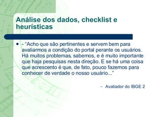 Análise dos dados, checklist e heurísticas - “Acho que são pertinentes e servem bem para avaliarmos a condição do portal perante os usuários. Há muitos problemas, sabemos, e é muito importante que haja pesquisas nesta direção. E se há uma coisa que acrescento é que, de fato, pouco fazemos para conhecer de verdade o nosso usuário...” Avaliador do IBGE 2 