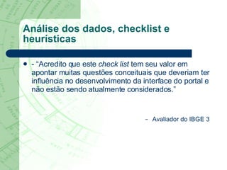 Análise dos dados, checklist e heurísticas - “Acredito que este  check list  tem seu valor em apontar muitas questões conceituais que deveriam ter influência no desenvolvimento da interface do portal e não estão sendo atualmente considerados.” Avaliador do IBGE 3 