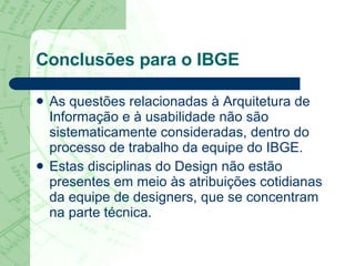 Conclusões para o IBGE As questões relacionadas à Arquitetura de Informação e à usabilidade não são sistematicamente consideradas, dentro do processo de trabalho da equipe do IBGE.  Estas disciplinas do Design não estão presentes em meio às atribuições cotidianas da equipe de designers, que se concentram na parte técnica.  