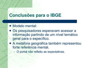 Conclusões para o IBGE Modelo mental:  Os pesquisadores esperavam acessar a informação partindo de um nível temático geral para o específico.  A metáfora geográfica também representou forte referência mental.  O portal não refletiu as expectativas.  