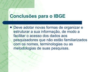 Conclusões para o IBGE Deve adotar novas formas de organizar e estruturar a sua informação, de modo a facilitar o acesso dos dados aos pesquisadores que não estão familiarizados com os nomes, terminologias ou as metodologias de suas pesquisas.  