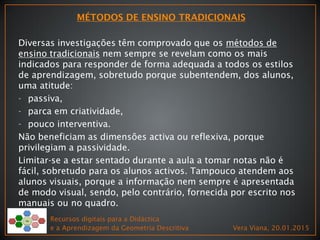 Diversas investigações têm comprovado que os métodos de
ensino tradicionais nem sempre se revelam como os mais
indicados para responder de forma adequada a todos os estilos
de aprendizagem, sobretudo porque subentendem, dos alunos,
uma atitude:
- passiva,
- parca em criatividade,
- pouco interventiva.
Não beneficiam as dimensões activa ou reflexiva, porque
privilegiam a passividade.
Limitar-se a estar sentado durante a aula a tomar notas não é
fácil, sobretudo para os alunos activos. Tampouco atendem aos
alunos visuais, porque a informação nem sempre é apresentada
de modo visual, sendo, pelo contrário, fornecida por escrito nos
manuais ou no quadro.
Recursos digitais para a Didáctica
e a Aprendizagem da Geometria Descritiva Vera Viana, 20.01.2015
 