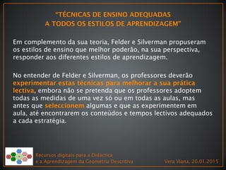 Em complemento da sua teoria, Felder e Silverman propuseram
os estilos de ensino que melhor poderão, na sua perspectiva,
responder aos diferentes estilos de aprendizagem.
No entender de Felder e Silverman, os professores deverão
, embora não se pretenda que os professores adoptem
todas as medidas de uma vez só ou em todas as aulas, mas
antes que algumas e que as experimentem em
aula, até encontrarem os conteúdos e tempos lectivos adequados
a cada estratégia.
Recursos digitais para a Didáctica
e a Aprendizagem da Geometria Descritiva Vera Viana, 20.01.2015
 