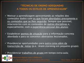  Motivar a aprendizagem apresentando as relações dos
conteúdos dados com os que foram abordados previamente e
os conteúdos que se lhes seguirão. Sempre que possível,
relacioná-los com os conteúdos de outras disciplinas e,
especialmente, com a experiência pessoal dos alunos;
 Estabelecer pontos de situação para a informação concreta
abordada e para os conceitos abstractos leccionados;
 Providenciar oportunidades para outra coisa além da
transcrição de notas (p.e.: brain-storming em pequeno grupo).
 Providenciar trabalhos de grupo em tempo extra-aula;
Recursos digitais para a Didáctica
e a Aprendizagem da Geometria Descritiva Vera Viana, 20.01.2015
 