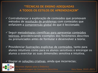  Contrabalançar a exploração de conteúdos que promovam
métodos de resolução de problemas com conteúdos que
enfatizem a compreensão global do que é leccionado;
 Seguir metodologias científicas para apresentar conteúdos
teóricos, providenciando exemplos dos fenómenos descritos
ou prenunciados antes de formular e desenvolver a teoria;
 Providenciar ilustrações explícitas de conteúdos, tanto para
alunos intuitivos como para os alunos sensitivos e encorajar os
alunos a exercitar as suas dimensões sensitiva e intuitiva;
 Elogiar as soluções criativas, ainda que incorrectas;
Recursos digitais para a Didáctica
e a Aprendizagem da Geometria Descritiva Vera Viana, 20.01.2015
 