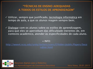  Utilizar, sempre que justificado, tecnologia informática em
tempo de aula, a que os alunos reagem sempre bem;
 Dialogar com os alunos sobre os estilos de aprendizagem,
para que eles se apercebam das dificuldade inerentes de, em
contexto académico, atender às especificidades de cada aluno.
+ INFO:
http://www4.ncsu.edu/unity/lockers/users/f/felder/public/Papers/Seco
ndtier.html
Recursos digitais para a Didáctica
e a Aprendizagem da Geometria Descritiva Vera Viana, 20.01.2015
 