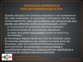 Recursos digitais para a Didáctica
e a Aprendizagem da Geometria Descritiva Vera Viana, 20.01.2015
Quando utilizadas em contextos educativos e em complemento
das aulas tradicionais, as tecnologias informáticas são das que,
comprovadamente, mais potencialidades têm demonstrado para
atender aos diferentes estilos de aprendizagem, graças:
- às características de visualização fortemente apelativas;
- ao potencial gerador de motivação que representam;
- ao modo como podem efectivamente auxiliar no ensino e na
aprendizagem.
As tecnologias digitais devem por isso ser utilizadas como
ferramentas pedagógicas nas escolas e na maior parte das
disciplinas, pelo seu contributo fortemente positivo e,
particularmente, se promoverem a interactividade e
possibilitarem experiências pedagogicamente significativas e
diferentes do contexto educativo tradicional.
 