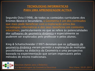 Recursos digitais para a Didáctica
e a Aprendizagem da Geometria Descritiva Vera Viana, 20.01.2015
Segundo Osta (1998), de todos os conteúdos curriculares dos
Ensinos Básico e Secundário, a Geometria é um dos conteúdos
que mais pode beneficiar com a exploração activa das
tecnologias informáticas e dos seus benefícios em contextos
educativos, particularmente no que se refere às potencialidades
dos softwares de geometria dinâmica e especialmente se
puderem ser exploradas pelo professor e pelos alunos.
King & Schattschneider (1997) denotam que os softwares de
geometria dinâmica vieram permitir a exploração de múltiplas
possibilidades na didáctica da Geometria e uma perspectiva
baseada na experimentação que seriam impensáveis pelos
métodos de ensino tradicionais.
 