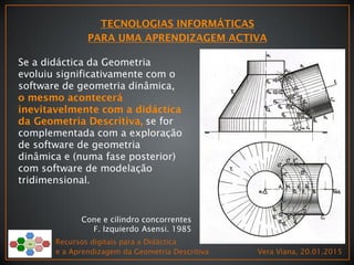 Recursos digitais para a Didáctica
e a Aprendizagem da Geometria Descritiva Vera Viana, 20.01.2015
Cone e cilindro concorrentes
F. Izquierdo Asensi. 1985
Se a didáctica da Geometria
evoluiu significativamente com o
software de geometria dinâmica,
se for
complementada com a exploração
de software de geometria
dinâmica e (numa fase posterior)
com software de modelação
tridimensional.
 