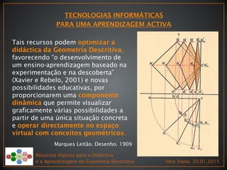 Recursos digitais para a Didáctica
e a Aprendizagem da Geometria Descritiva Vera Viana, 20.01.2015
Marques Leitão. Desenho. 1909
Tais recursos podem
,
favorecendo “o desenvolvimento de
um ensino-aprendizagem baseado na
experimentação e na descoberta”
(Xavier e Rebelo, 2001) e novas
possibilidades educativas, por
proporcionarem uma
que permite visualizar
graficamente várias possibilidades a
partir de uma única situação concreta
e
.
 