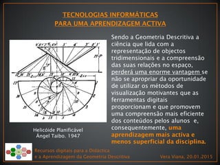 Recursos digitais para a Didáctica
e a Aprendizagem da Geometria Descritiva Vera Viana, 20.01.2015
Helicóide Planificável
Ángel Taibo. 1947
Sendo a Geometria Descritiva a
ciência que lida com a
representação de objectos
tridimensionais e a compreensão
das suas relações no espaço,
perderá uma enorme vantagem se
não se apropriar da oportunidade
de utilizar os métodos de
visualização motivantes que as
ferramentas digitais
proporcionam e que promovem
uma compreensão mais eficiente
dos conteúdos pelos alunos e,
consequentemente,
 