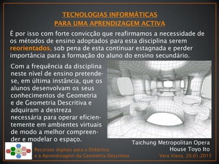 Recursos digitais para a Didáctica
e a Aprendizagem da Geometria Descritiva Vera Viana, 20.01.2015
Taichung Metropolitan Opera
House Toyo Ito
É por isso com forte convicção que reafirmamos a necessidade de
os métodos de ensino adoptados para esta disciplina serem
, sob pena de esta continuar estagnada e perder
importância para a formação do aluno do ensino secundário.
Com a frequência da disciplina
neste nível de ensino pretende-
se, em última instância, que os
alunos desenvolvam os seus
conhecimentos de Geometria
e de Geometria Descritiva e
adquiram a destreza
necessária para operar eficien-
temente em ambientes virtuais
de modo a melhor compreen-
der e modelar o espaço.
 