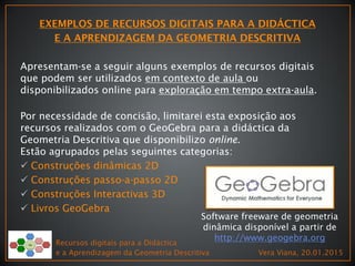 Recursos digitais para a Didáctica
e a Aprendizagem da Geometria Descritiva Vera Viana, 20.01.2015
Apresentam-se a seguir alguns exemplos de recursos digitais
que podem ser utilizados em contexto de aula ou
disponibilizados online para exploração em tempo extra-aula.
Por necessidade de concisão, limitarei esta exposição aos
recursos realizados com o GeoGebra para a didáctica da
Geometria Descritiva que disponibilizo online.
Estão agrupados pelas seguintes categorias:
 Construções dinâmicas 2D
 Construções passo-a-passo 2D
 Construções Interactivas 3D
 Livros GeoGebra
Software freeware de geometria
dinâmica disponível a partir de
http://www.geogebra.org
 