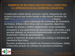 Recursos digitais para a Didáctica
e a Aprendizagem da Geometria Descritiva Vera Viana, 20.01.2015
A publicação online destes recursos é parte integrante de um
projecto pessoal que tenho levado a cabo desde Setembro de
2007 (www.geometriaveraviana.blogspot.com e depois
www.veraviana.net) para exploração de conteúdos de Geometria
Euclidiana, Sólida e Descritiva, com os seguintes objectivos:
- auxiliar os alunos a melhor compreender esses conteúdos,
- enriquecer a sua experiência de aprendizagem, de modo a que
possam adequar os recursos disponibilizados ao seu tempo
disponível e ritmo de aprendizagem,
- cativar o interesse de quem ainda não conheça a disciplina de
Geometria Descritiva,
- Resolver problemas do âmbito da Geometria Euclidiana, Sólida
e Descritiva através de software de geometria dinâmica.
 