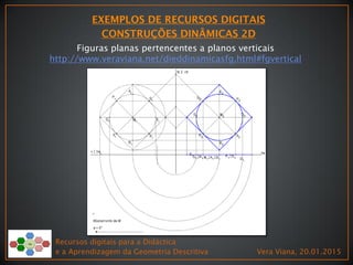 Recursos digitais para a Didáctica
e a Aprendizagem da Geometria Descritiva Vera Viana, 20.01.2015
Figuras planas pertencentes a planos verticais
http://www.veraviana.net/dieddinamicasfg.html#fgvertical
 