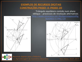 Recursos digitais para a Didáctica
e a Aprendizagem da Geometria Descritiva Vera Viana, 20.01.2015
Triângulo equilátero contido num plano
oblíquo – processos de resolução alternativos
http://www.veraviana.net/diedpassoapassofig.
html#EX151PAG129
 