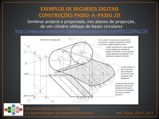 Sombras própria e projectada, nos planos de projecção,
de um cilindro oblíquo de bases circulares
http://www.veraviana.net/diedpassoapassosmb.html#EX222PAG239
Recursos digitais para a Didáctica
e a Aprendizagem da Geometria Descritiva Vera Viana, 20.01.2015
 
