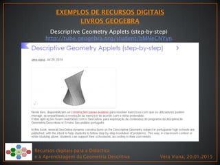 Recursos digitais para a Didáctica
e a Aprendizagem da Geometria Descritiva Vera Viana, 20.01.2015
Descriptive Geometry Applets (step-by-step)
http://tube.geogebra.org/student/bMNeCNYyn
 