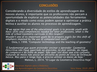 Considerando a diversidade de estilos de aprendizagem dos
nossos alunos, é importante que os professores não percam a
oportunidade de explorar as potencialidades das ferramentas
digitais e o modo como estas podem apoiar e optimizar a prática
lectiva e auxiliar os alunos no processo de aprendizagem.
“If we agree that one of the educational goals is to provide youth with
basic skills and competencies needed for later professions, what is the
role of school Geometry curricula in this respect?
Wouldn’t one of its important goals be to prepare pupils for this shift of
emphasis imposed by the use of computerized tools?”
Osta, I. 1998. “Computer technology and the teaching of geometry”
“É fundamental que quem pretender ensinar e aprender Geometria
Descritiva não fique agarrado ao atavismo, no pior sentido, da régua,
do compasso e da folha de papel. Não quer isto dizer que este conjunto
reduzido de meios não possa ser eficiente do ponto de vista da formação
básica. Mas para ir longe hoje, é preciso utilizar os meios de hoje.”
Mateus, L. 2014. “O Lugar da Geometria Descritiva Hoje”
Recursos digitais para a Didáctica
e a Aprendizagem da Geometria Descritiva Vera Viana, 20.01.2015
 