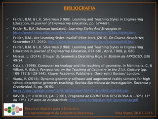  Felder, R.M. & L.K. Silverman (1988). Learning and Teaching Styles in Engineering
Education, in Journal of Engineering Education, pp. 674-681.
 Felder R., B.A. Soloman (undated). Learning Styles And Strategies in
http://www4.ncsu.edu/unity/lockers/users/f/felder/public/ILSdir/styles.htm
 Felder, R.M.. Are Learning Styles Invalid? (Hint: No!). (2010) On-Course Newsletter,
September 27, 2010. http://www.oncourseworkshop.com/Learning046.htm
 Felder, R.M. & L.K. Silverman (1988). Learning and Teaching Styles in Engineering
Education in Journal of Engineering Education, 674-681, April, 1988, p. 680.
 Mateus, L. (2014). O lugar da Geometria Descritiva Hoje. in Boletim da APROGED, (30)
49-54.
 Osta, I. (1998). Computer technology and the teaching of geometry. In Mammana, C. &
Villani, V. (Eds.), Perspectives on the Teaching of Geometry in the 21st. Century (pp.
109-112 & 128-144). Kluwer Academic Publishers: Dordrecht/ Boston/ London.
 Viana, V. (2014). Dynamic geometry software and augmented reality samples for high
school descriptive geometry teaching. Revista Electrónica de Investigación, Docencia y
Creatividad, 3, pp. 46-60.
https://docs.google.com/file/d/0B5Sju9aeFZ8AYTJHc3VhVGdDR3M/edit
 XAVIER, J.P. e REBELO, J.A. (2001). Programa de GEOMETRIA DESCRITIVA A - 10º e 11º
ou 11º e 12º anos de escolaridade http://www.aproged.pt/pdf/geometriaa.pdf
Recursos digitais para a Didáctica
e a Aprendizagem da Geometria Descritiva Vera Viana, 20.01.2015
 