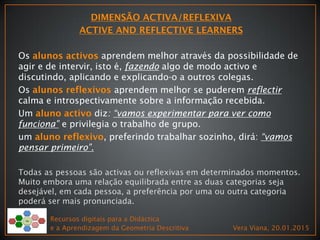 Os aprendem melhor através da possibilidade de
agir e de intervir, isto é, fazendo algo de modo activo e
discutindo, aplicando e explicando-o a outros colegas.
Os aprendem melhor se puderem reflectir
calma e introspectivamente sobre a informação recebida.
Um diz: “vamos experimentar para ver como
funciona” e privilegia o trabalho de grupo.
um , preferindo trabalhar sozinho, dirá: “vamos
pensar primeiro”.
Todas as pessoas são activas ou reflexivas em determinados momentos.
Muito embora uma relação equilibrada entre as duas categorias seja
desejável, em cada pessoa, a preferência por uma ou outra categoria
poderá ser mais pronunciada.
Recursos digitais para a Didáctica
e a Aprendizagem da Geometria Descritiva Vera Viana, 20.01.2015
 