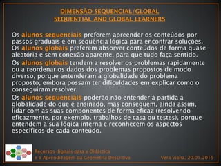 Os preferem apreender os conteúdos por
passos graduais e em sequência lógica para encontrar soluções.
Os preferem absorver conteúdos de forma quase
aleatória e sem conexão aparente, para que tudo faça sentido.
Os tendem a resolver os problemas rapidamente
ou a reordenar os dados dos problemas propostos de modo
diverso, porque entenderam a globalidade do problema
proposto, embora possam ter dificuldades em explicar como o
conseguiram resolver.
Os poderão não entender à partida a
globalidade do que é ensinado, mas conseguem, ainda assim,
lidar com as suas componentes de forma eficaz (resolvendo
eficazmente, por exemplo, trabalhos de casa ou testes), porque
entendem a sua lógica interna e reconhecem os aspectos
específicos de cada conteúdo.
Recursos digitais para a Didáctica
e a Aprendizagem da Geometria Descritiva Vera Viana, 20.01.2015
 