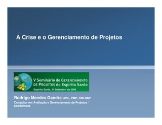 A Crise e o Gerenciamento de Projetos
Rodrigo Mendes Gandra, MSc, PMP, PMI-RMP
Consultor em Avaliação e Gerenciamento de Projetos /
Economista
Espírito Santo, 24 Setembro de 2009
 