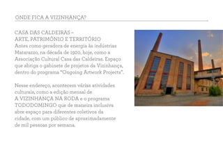 ONDE FICA A VIZINHANÇA?
CASA DAS CALDEIRAS –
ARTE, PATRIMÔNIO E TERRITÓRIO
Antes como geradora de energia às indústrias
Matarazzo, na década de 1920, hoje, como a
Associação Cultural Casa das Caldeiras. Espaço
que abriga o gabinete de projetos da Vizinhança,
dentro do programa “Ongoing Artwork Projects”.
Nesse endereço, acontecem várias atividades
culturais, como a edição mensal de
A VIZINHANÇA NA RODA e o programa
TODODOMINGO que de maneira inclusiva
abre espaço para diferentes coletivos da
cidade, com um público de aproximadamente
de mil pessoas por semana.
 