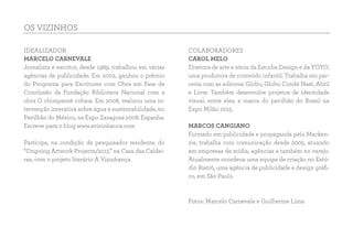 OS VIZINHOS
IDEALIZADOR
MARCELO CARNEVALE
Jornalista e escritor, desde 1989, trabalhou em várias
agências de publicidade. Em 2002, ganhou o prêmio
do Programa para Escritores com Obra em Fase de
Conclusão da Fundação Biblioteca Nacional com a
obra O chimpanzé cobaia. Em 2008, realizou uma in-
tervenção interativa sobre água e sustentabilidade, no
Pavilhão do México, na Expo Zaragoza 2008, Espanha.
Escreve para o blog www.avizinhanca.com
Participa, na condição de pesquisador residente, do
“Ongoing Artwork Projects/2015” na Casa das Caldei-
ras, com o projeto literário A Vizinhança.
 
COLABORADORES
CAROL MELO
Diretora de arte e sócia da Estudia Design e da YOYO,
uma produtora de conteúdo infantil. Trabalha em par-
ceria com as editoras Globo, Globo Condé Nast, Abril
e Livre. Também desenvolve projetos de identidade
visual, entre eles, a marca do pavilhão do Brasil na
Expo Milão 2015.
MARCOS CANGIANO
Formado em publicidade e propaganda pelo Macken-
zie, trabalha com comunicação desde 2005, atuando
em empresas de mídia, agências e também no varejo.
Atualmente coordena uma equipe de criação no Estú-
dio Bistrô, uma agência de publicidade e design gráfi-
co, em São Paulo.
Fotos: Marcelo Carnevale e Guilherme Lima
 