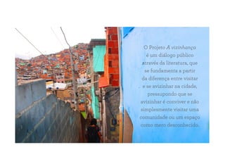 O Projeto A vizinhança
é um diálogo público
através da literatura, que
se fundamenta a partir
da diferença entre visitar
e se avizinhar na cidade,
pressupondo que se
avizinhar é conviver e não
simplesmente visitar uma
comunidade ou um espaço
como mero desconhecido.
 