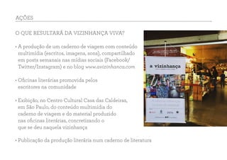 O QUE RESULTARÁ DA VIZINHANÇA VIVA?
• A produção de um caderno de viagem com conteúdo
multimídia (escritos, imagens, sons), compartilhado
em posts semanais nas mídias sociais (Facebook/
Twitter/Instagram) e no blog www.avizinhanca.com
• Oficinas literárias promovida pelos
escritores na comunidade
• Exibição, no Centro Cultural Casa das Caldeiras,
em São Paulo, do conteúdo multimídia do
caderno de viagem e do material produzido
nas oficinas literárias, concretizando o
que se deu naquela vizinhança
AÇÕES
• Publicação da produção literária num caderno de literatura
 
