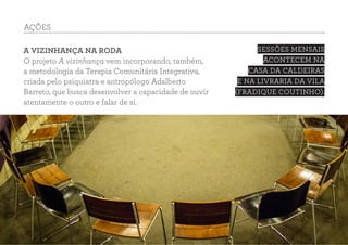 A VIZINHANÇA NA RODA
O projeto A vizinhança vem incorporando, também,
a metodologia da Terapia Comunitária Integrativa,
criada pelo psiquiatra e antropólogo Adalberto
Barreto, que busca desenvolver a capacidade de ouvir
atentamente o outro e falar de si.
SESSÕES MENSAIS
ACONTECEM NA
CASA DA CALDEIRAS
E NA LIVRARIA DA VILA
(FRADIQUE COUTINHO).
AÇÕES
 