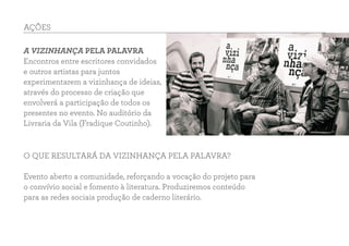 AÇÕES
A VIZINHANÇA PELA PALAVRA
Encontros entre escritores convidados
e outros artistas para juntos
experimentarem a vizinhança de ideias,
através do processo de criação que
envolverá a participação de todos os
presentes no evento. No auditório da
Livraria da Vila (Fradique Coutinho).
O QUE RESULTARÁ DA VIZINHANÇA PELA PALAVRA?
Evento aberto a comunidade, reforçando a vocação do projeto para
o convívio social e fomento à literatura. Produziremos conteúdo
para as redes sociais produção de caderno literário.
 
