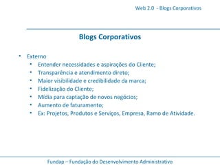 Blogs Corporativos Externo Entender necessidades e aspirações do Cliente; Transparência e atendimento direto; Maior visibilidade e credibilidade da marca; Fidelização do Cliente; Mídia para captação de novos negócios; Aumento de faturamento; Ex: Projetos, Produtos e Serviços, Empresa, Ramo de Atividade.   