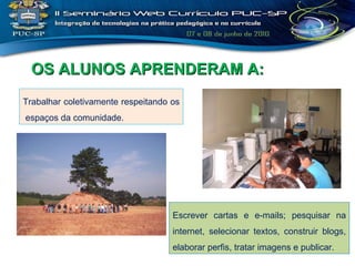 Trabalhar coletivamente respeitando os  espaços da comunidade. OS ALUNOS APRENDERAM A: Escrever cartas e e-mails; pesquisar na internet, selecionar textos, construir blogs, elaborar perfis, tratar imagens e publicar. 