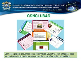 CONCLUSÃO Com esse projeto provamos que a Informática Educativa, bem utilizada, pode ser um instrumento poderoso na promoção e transformação da realidade. 