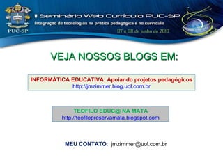 VEJA NOSSOS BLOGS EM: MEU CONTATO :  [email_address] INFORMÁTICA EDUCATIVA: Apoiando projetos pedagógicos http://jmzimmer.blog.uol.com.br TEOFILO EDUC@ NA MATA http://teofilopreservamata.blogspot.com 