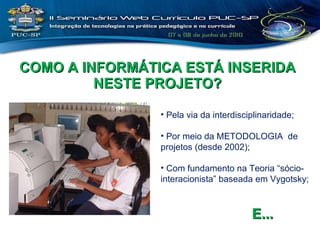 COMO A INFORMÁTICA ESTÁ INSERIDA NESTE PROJETO? Pela via da interdisciplinaridade; Por meio da METODOLOGIA  de projetos (desde 2002); Com fundamento na Teoria “sócio-interacionista” baseada em Vygotsky; E... 