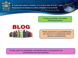 O blog pode ser atualizado constantemente e enriquecido por comentários dos seus leitores; O blog possibilita atividades interdisciplinares; Pode aumentar as possibilidades de convívio e socialização entre alunos e professores;  