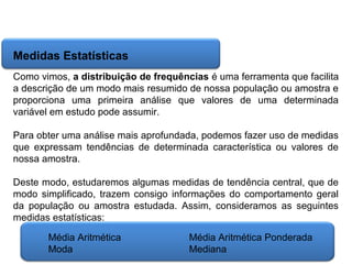 Matemática, 6º Ano do Ensino Fundamental
Cálculo da média aritmética, moda e mediana

Medidas Estatísticas
Como vimos, a distribuição de frequências é uma ferramenta que facilita
a descrição de um modo mais resumido de nossa população ou amostra e
proporciona uma primeira análise que valores de uma determinada
variável em estudo pode assumir.
Para obter uma análise mais aprofundada, podemos fazer uso de medidas
que expressam tendências de determinada característica ou valores de
nossa amostra.
Deste modo, estudaremos algumas medidas de tendência central, que de
modo simplificado, trazem consigo informações do comportamento geral
da população ou amostra estudada. Assim, consideramos as seguintes
medidas estatísticas:
Média Aritmética
Moda

Média Aritmética Ponderada
Mediana

 