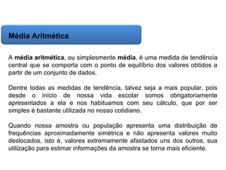 Matemática, 6º Ano do Ensino Fundamental
Cálculo da média aritmética, moda e mediana

Média Aritmética
A média aritmética, ou simplesmente média, é uma medida de tendência
central que se comporta com o ponto de equilíbrio dos valores obtidos a
partir de um conjunto de dados.
Dentre todas as medidas de tendência, talvez seja a mais popular, pois
desde o início de nossa vida escolar somos obrigatoriamente
apresentados a ela e nos habituamos com seu cálculo, que por ser
simples é bastante utilizada no nosso cotidiano.
Quando nossa amostra ou população apresenta uma distribuição de
frequências aproximadamente simétrica e não apresenta valores muito
deslocados, isto é, valores extremamente afastados uns dos outros, sua
utilização para estimar informações da amostra se torna mais eficiente.

 