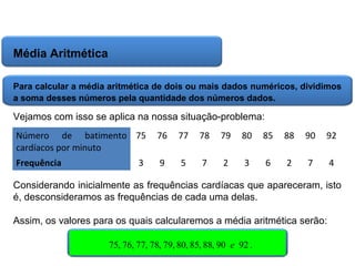 Matemática, 6º Ano do Ensino Fundamental
Cálculo da média aritmética, moda e mediana

Média Aritmética
Para calcular a média aritmética de dois ou mais dados numéricos, dividimos
a soma desses números pela quantidade dos números dados.

Vejamos com isso se aplica na nossa situação-problema:
Número de batimento 75
cardíacos por minuto

76

77

78

79

80

85

88

90

92

Frequência

9

5

7

2

3

6

2

7

4

3

Considerando inicialmente as frequências cardíacas que apareceram, isto
é, desconsideramos as frequências de cada uma delas.
Assim, os valores para os quais calcularemos a média aritmética serão:
75, 76, 77, 78, 79, 80, 85, 88, 90 e 92 .

 