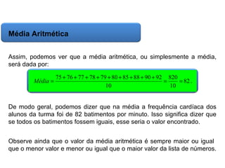 Matemática, 6º Ano do Ensino Fundamental
Cálculo da média aritmética, moda e mediana

Média Aritmética
Assim, podemos ver que a média aritmética, ou simplesmente a média,
será dada por:
Média =

75 + 76 + 77 + 78 + 79 + 80 + 85 + 88 + 90 + 92 820
=
= 82 .
10
10

De modo geral, podemos dizer que na média a frequência cardíaca dos
alunos da turma foi de 82 batimentos por minuto. Isso significa dizer que
se todos os batimentos fossem iguais, esse seria o valor encontrado.
Observe ainda que o valor da média aritmética é sempre maior ou igual
que o menor valor e menor ou igual que o maior valor da lista de números.

 