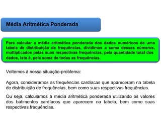 Matemática, 6º Ano do Ensino Fundamental
Cálculo da média aritmética, moda e mediana

Média Aritmética Ponderada
Para calcular a média aritmética ponderada dos dados numéricos de uma
tabela de distribuição de frequências, dividimos a soma desses números,
multiplicados pelas suas respectivas frequências, pela quantidade total dos
dados, isto é, pela soma de todas as frequências.

Voltemos à nossa situação-problema:
Agora, consideramos as frequências cardíacas que apareceram na tabela
de distribuição de frequências, bem como suas respectivas frequências.
Ou seja, calculamos a média aritmética ponderada utilizando os valores
dos batimentos cardíacos que aparecem na tabela, bem como suas
respectivas frequências.

 