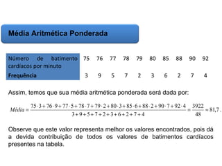 Matemática, 6º Ano do Ensino Fundamental
Cálculo da média aritmética, moda e mediana

Média Aritmética Ponderada
Número de batimento 75
cardíacos por minuto

76

77

78

79

80

85

88

90

92

Frequência

9

5

7

2

3

6

2

7

4

3

Assim, temos que sua média aritmética ponderada será dada por:
Média =

75 ⋅ 3 + 76 ⋅ 9 + 77 ⋅ 5 + 78 ⋅ 7 + 79 ⋅ 2 + 80 ⋅ 3 + 85 ⋅ 6 + 88 ⋅ 2 + 90 ⋅ 7 + 92 ⋅ 4 3922
=
≈ 81,7 .
3+ 9+ 5+ 7 + 2+ 3+ 6+ 2+ 7 + 4
48

Observe que este valor representa melhor os valores encontrados, pois dá
a devida contribuição de todos os valores de batimentos cardíacos
presentes na tabela.

 