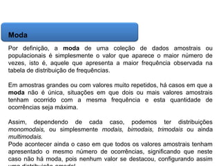 Matemática, 6º Ano do Ensino Fundamental
Cálculo da média aritmética, moda e mediana

Moda
Por definição, a moda de uma coleção de dados amostrais ou
populacionais é simplesmente o valor que aparece o maior número de
vezes, isto é, aquele que apresenta a maior frequência observada na
tabela de distribuição de frequências.
Em amostras grandes ou com valores muito repetidos, há casos em que a
moda não é única, situações em que dois ou mais valores amostrais
tenham ocorrido com a mesma frequência e esta quantidade de
ocorrências seja máxima.
Assim, dependendo de cada caso, podemos ter distribuições
monomodais, ou simplesmente modais, bimodais, trimodais ou ainda
multimodais.
Pode acontecer ainda o caso em que todos os valores amostrais tenham
apresentado o mesmo número de ocorrências, significando que neste
caso não há moda, pois nenhum valor se destacou, configurando assim

 
