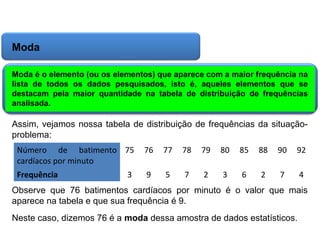 Matemática, 6º Ano do Ensino Fundamental
Cálculo da média aritmética, moda e mediana

Moda
Moda é o elemento (ou os elementos) que aparece com a maior frequência na
lista de todos os dados pesquisados, isto é, aqueles elementos que se
destacam pela maior quantidade na tabela de distribuição de frequências
analisada.

Assim, vejamos nossa tabela de distribuição de frequências da situaçãoproblema:
Número de batimento 75
cardíacos por minuto

76

77

78

79

80

85

88

90

92

Frequência

9

5

7

2

3

6

2

7

4

3

Observe que 76 batimentos cardíacos por minuto é o valor que mais
aparece na tabela e que sua frequência é 9.
Neste caso, dizemos 76 é a moda dessa amostra de dados estatísticos.

 