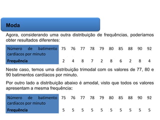 Matemática, 6º Ano do Ensino Fundamental
Cálculo da média aritmética, moda e mediana

Moda
Agora, considerando uma outra distribuição de frequências, poderíamos
obter resultados diferentes:
Número de batimento 75
cardíacos por minuto

76

77

78

79

80

85

88

90

92

Frequência

4

8

7

2

8

6

2

8

4

2

Neste caso, temos uma distribuição trimodal com os valores de 77, 80 e
90 batimentos cardíacos por minuto.
Por outro lado a distribuição abaixo é amodal, visto que todos os valores
apresentam a mesma frequência:
Número de batimento 75
cardíacos por minuto

76

77

78

79

80

85

88

90

92

Frequência

5

5

5

5

5

5

5

5

5

5

 