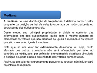 Matemática, 6º Ano do Ensino Fundamental
Cálculo da média aritmética, moda e mediana

Mediana
A mediana de uma distribuição de frequências é definida como o valor
ocupante da posição central da coleção ordenada de modo crescente ou
decrescente dos dados amostrais.
Deste modo, sua principal propriedade é dividir o conjunto das
informações em dois subconjuntos iguais com o mesmo número de
elementos: os valores que são menores ou iguais à mediana e os valores
que são maiores ou iguais à mediana.
Note que se um valor for extremamente deslocado, ou seja, muito
afastado dos outros, a mediana não será influenciada por este, ao
contrário da média, pois, por definição, é uma medida estatística vinculada
à posição ocupada e não à proximidade dos valores apresentados.
Assim, se um valor for extremamente pequeno ou grande, não influenciará
no cálculo da mediana.

 