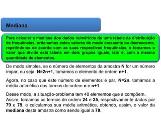 Matemática, 6º Ano do Ensino Fundamental
Cálculo da média aritmética, moda e mediana

Mediana
Para calcular a mediana dos dados numéricos de uma tabela de distribuição
de frequências, ordenamos estes valores de modo crescente ou decrescente,
repetindo-os de acordo com as suas respectivas frequências, e tomamos o
valor que divide esta tabela em dois grupos iguais, isto é, com a mesma
quantidade de elementos.

De modo simples, se o número de elementos da amostra N for um número
ímpar, ou seja, N=2n+1, tomamos o elemento de ordem n+1.
Agora, no caso que este número de elementos é par, N=2n, tomamos a
média aritmética dos termos de ordem n e n+1.
Desse modo, a situação-problema tem 48 elementos que a compõem.
Assim, tomamos os termos de ordem 24 e 25, respectivamente dados por
79 e 79, e calculamos sua média aritmética, obtendo, assim, o valor da
mediana desta amostra como sendo igual a 79.

 